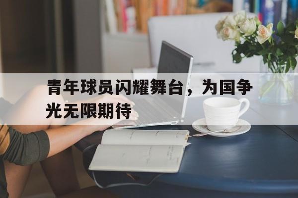 华体会官网入口-青年球员闪耀舞台，为国争光无限期待