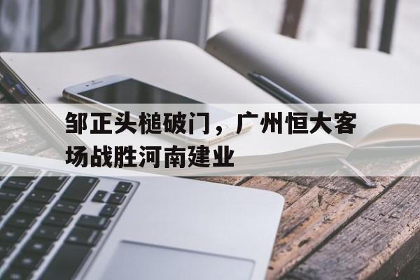 华体会官方登录入口-邹正头槌破门，广州恒大客场战胜河南建业的简单介绍